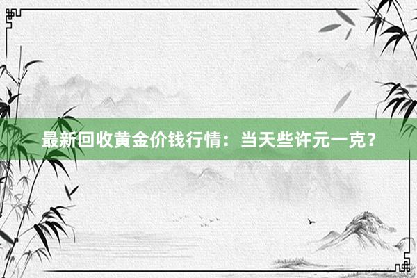 最新回收黄金价钱行情：当天些许元一克？