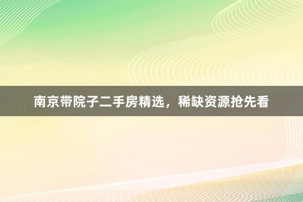 南京带院子二手房精选，稀缺资源抢先看